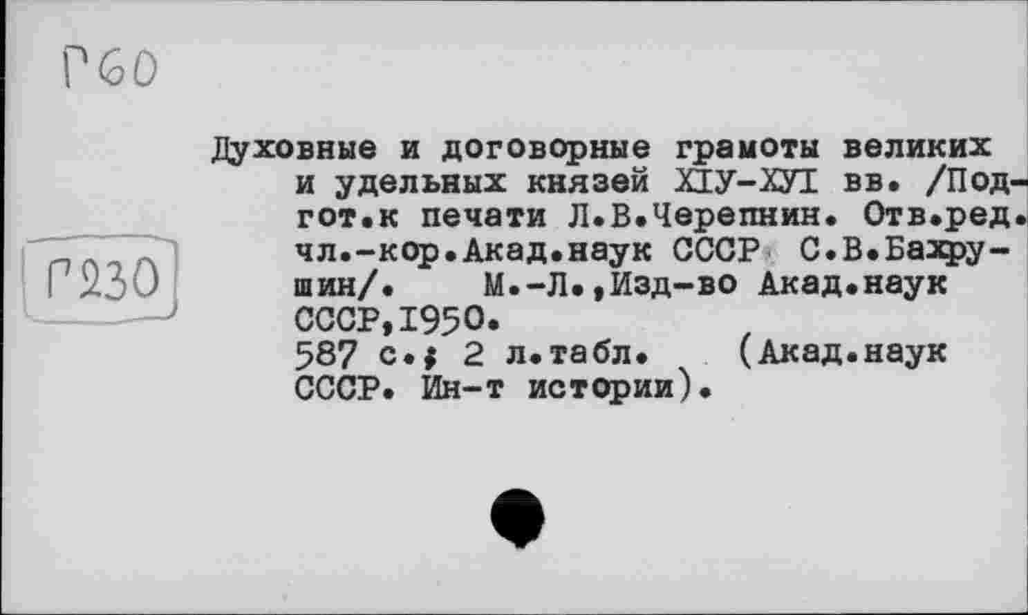 ﻿г бо
Г23О
Духовные и договорные грамоты великих и удельных князей ХІУ-ХУІ вв. /Под-гот.к печати Л.В.Черепнин. Отв.ред. чл.-кор.Акад.наук СССР С.В.Бахру-шин/. М.-Л.,Изд-во Акад.наук СССР,1950.
587 с.$ 2 л.табл. (Акад.наук СССР. Ин-т истории).